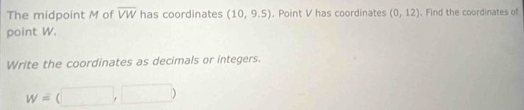 The midpoint M of overline VW has coordinates (10,9.5). Point V has coordinates (0,12). Find the coordinates of 
point W. 
Write the coordinates as decimals or integers.
w=(□ ,□ )