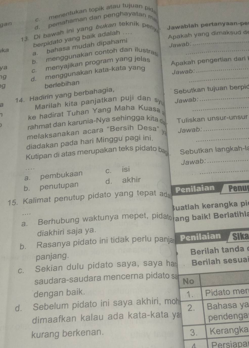 c. menentukan topik atau tujuan pid
gan d. pemahaman dan penghayatan m
_
13. Di bawah ini yang bukan teknik peny Jawablah pertanyaan-pe
Apakah yang dimaksud d
berpidato yang baik adalah ...
Jawab:
ıka
a. bahasa mudah dipahami
b、 menggunakan contoh dan ilustras_
ya c. menyajikan program yang jelas
Apakah pengertian dari !
g d. menggunakan kata-kata yang_
Jawab:
_
g
berlebihan
a Sebutkan tujuan berpid
14. Hadirin yang berbahagia,
Marilah kita panjatkan puji dan sy Jawab:
ke hadirat Tuhan Yang Maha Kuasa_
rahmat dan karunia-Nya sehingga kita d Tuliskan unsur-unsur
melaksanakan acara “Bersih Desa” y Jawab:_
diadakan pada hari Minggu pagi ini._
Kutipan di atas merupakan teks pidato bag . Sebutkan langkah-la
Jawab:_
_
a. pembukaan c. isi
_
d. akhir
b. penutupan
15. Kalimat penutup pidato yang tepat ada Penilaian Penu
Buatlah kerangka pi
.. .
a. Berhubung waktunya mepet, pidat ang baik! Berlatihla
diakhiri saja ya.
b. Rasanya pidato ini tidak perlu panja Penilaian Sika
Berilah tanda
panjang.
c. Sekian dulu pidato saya, saya har Berilah sesuai
saudara-saudara mencerna pidato sa
No
dengan baik. 1. Pidato mer
d. Sebelum pidato ini saya akhiri, moh
2. Bahasa ya
dimaafkan kalau ada kata-kata ya
pendenga
kurang berkenan. 3. Kerangka
A Persiapal