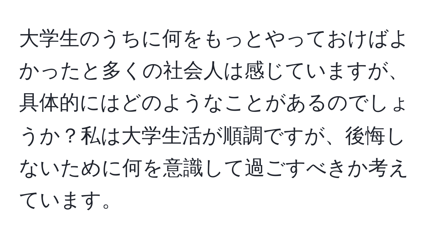 大学生のうちに何をもっとやっておけばよかったと多くの社会人は感じていますが、具体的にはどのようなことがあるのでしょうか？私は大学生活が順調ですが、後悔しないために何を意識して過ごすべきか考えています。