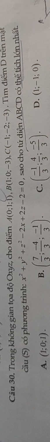 Trong không gian tọa độ Oxyz, cho điểm A(0;1;1), B(1;0;-3), C(-1;-2;-3) Tìm điểm D trên mật
cầu (S) có phương trình: x^2+y^2+z^2-2x+2z-2=0 , sao cho tứ diện ABCD có thể tích lớn nhất.
A. (1;0;1).
B. ( 7/3 ; (-4)/3 ; (-1)/3 ). C. ( (-1)/3 ; 4/3 ; (-5)/3 ). D. (1;-1;0). 
A