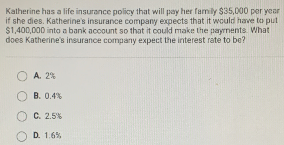 Katherine has a life insurance policy that will pay her family $35,000 per year
if she dies. Katherine's insurance company expects that it would have to put
$1,400,000 into a bank account so that it could make the payments. What
does Katherine's insurance company expect the interest rate to be?
A. 2%
B. 0.4%
C. 2.5%
D. 1.6%