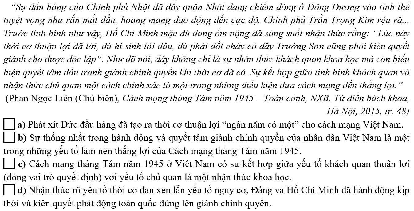 Sự đầu hàng của Chính phủ Nhật đã đầy quân Nhật đang chiếm đóng ở Đông Dương vào tình thế
tuyệt vọng như rắn mất đầu, hoang mang dao động đến cực độ. Chính phủ Trần Trọng Kim rệu rã...
Trước tình hình như vậy, Hồ Chí Minh mặc dù đang ốm nặng đã sáng suốt nhận thức rằng: “Lúc này
thời cơ thuận lợi đã tới, dù hi sinh tới đâu, dù phải đốt cháy cả dãy Trường Sơn cũng phải kiên quyết
giành cho được độc lập''. Như đã nói, đây không chi là sự nhận thức khách quan khoa học mà còn biểu
hiện quyết tâm đấu tranh giành chính quyền khi thời cơ đã có. Sự kết hợp giữa tình hình khách quan và
nhận thức chủ quan một cách chính xác là một trong những điều kiện đưa cách mạng đến thắng lợi.''
(Phan Ngọc Liên (Chủ biên), Cách mạng tháng Tám năm 1945 - Toàn cảnh, NXB. Từ điển bách khoa,
Hà Nội, 2015, tr. 48)
a) Phát xít Đức đầu hàng đã tạo ra thời cơ thuận lợi “ngàn năm có một” cho cách mạng Việt Nam.
b) Sự thống nhất trong hành động và quyết tâm giành chính quyền của nhân dân Việt Nam là một
trong những yếu tố làm nên thắng lợi của Cách mạng tháng Tám năm 1945.
c) Cách mạng tháng Tám năm 1945 ở Việt Nam có sự kết hợp giữa yếu tố khách quan thuận lợi
(đóng vai trò quyết định) với yếu tố chủ quan là một nhận thức khoa học.
d) Nhận thức rõ yếu tố thời cơ đan xen lẫn yếu tố nguy cơ, Đảng và Hồ Chí Minh đã hành động kịp
thời và kiên quyết phát động toàn quốc đứng lên giành chính quyền.