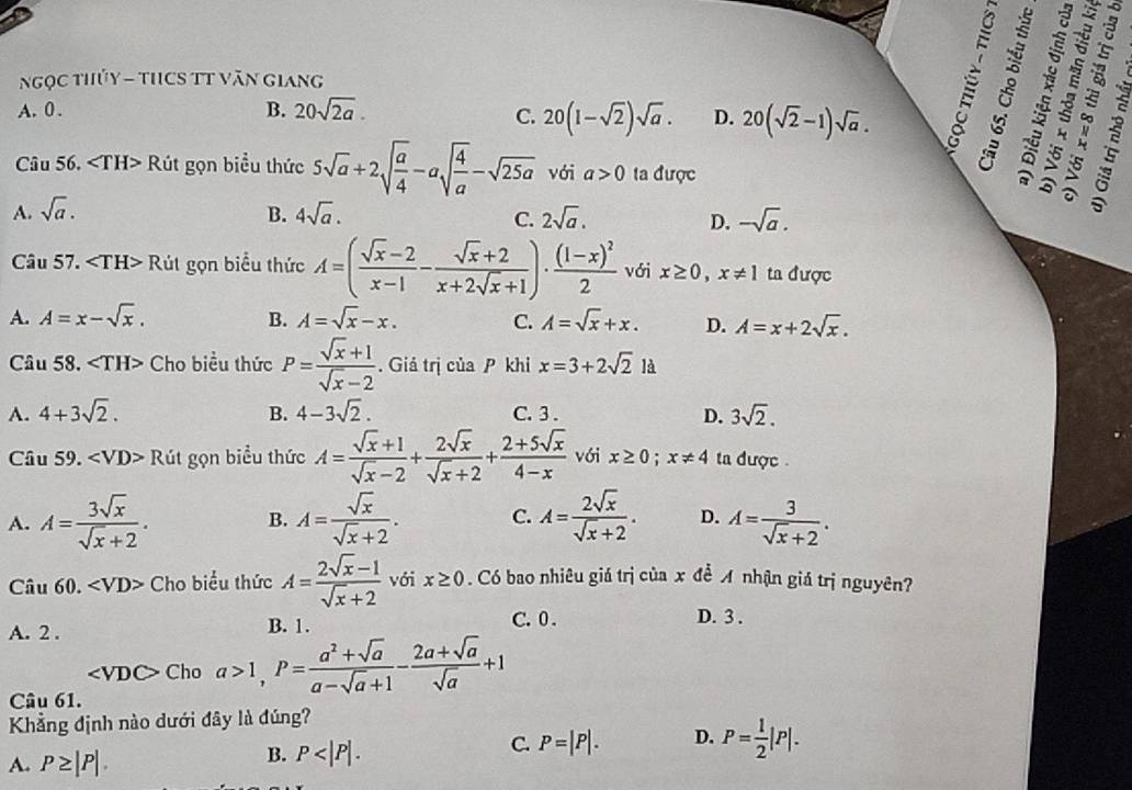 Ngọc thủy - tHCS TT Văn giang
A. 0 . B. 20sqrt(2a).
C. 20(1-sqrt(2))sqrt(a). D. 20(sqrt(2)-1)sqrt(a).

Câu 56. Rút gọn biểu thức 5sqrt(a)+2sqrt(frac a)4-asqrt(frac 4)a-sqrt(25a) với a>0 ta được
3 ª
A. sqrt(a). B. 4sqrt(a). C. 2sqrt(a). D. -sqrt(a).
Câu 57. Rút gọn biểu thức A=( (sqrt(x)-2)/x-1 - (sqrt(x)+2)/x+2sqrt(x)+1 )· frac (1-x)^22 với x≥ 0,x!= 1 ta được
A. A=x-sqrt(x). B. A=sqrt(x)-x. C. A=sqrt(x)+x. D. A=x+2sqrt(x).
Câu 58. Cho biều thức P= (sqrt(x)+1)/sqrt(x)-2 . Giả trị của P khi x=3+2sqrt(2) là
A. 4+3sqrt(2). B. 4-3sqrt(2). C. 3 . D. 3sqrt(2).
Câu 59. ∠ VD>R út gọn biểu thức A= (sqrt(x)+1)/sqrt(x)-2 + 2sqrt(x)/sqrt(x)+2 + (2+5sqrt(x))/4-x  với x≥ 0;x!= 4 ta được .
A. A= 3sqrt(x)/sqrt(x)+2 . A= sqrt(x)/sqrt(x)+2 . C. A= 2sqrt(x)/sqrt(x)+2 . D. A= 3/sqrt(x)+2 .
B.
Câu 60. Cho biểu thức A= (2sqrt(x)-1)/sqrt(x)+2  với x≥ 0. Có bao nhiêu giá trị của x đề  nhận giá trị nguyên?
B. 1. C. 0 . D. 3 .
A. 2 .
∠ VDC> Cho a>1,P= (a^2+sqrt(a))/a-sqrt(a)+1 - (2a+sqrt(a))/sqrt(a) +1
Câu 61.
Khẳng định nào dưới đây là đúng?
A. P≥ |P|.
B. P
C. P=|P|. D. P= 1/2 |P|.