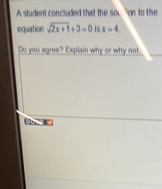 A student concluded that the so on to the 
equation sqrt(2x+1)+3=0 is x=4. 
Do you agree? Explain why or why not. 
but