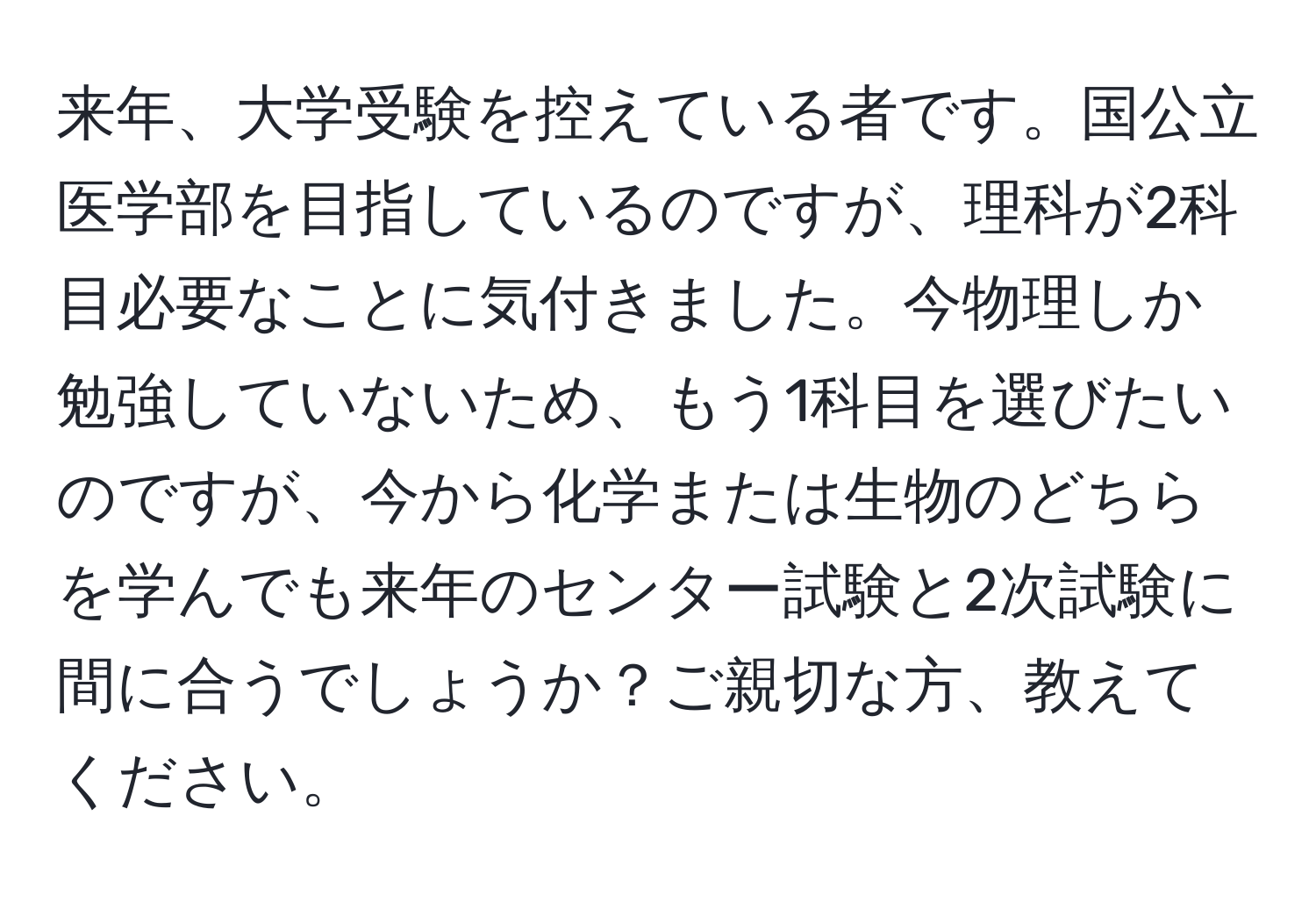 来年、大学受験を控えている者です。国公立医学部を目指しているのですが、理科が2科目必要なことに気付きました。今物理しか勉強していないため、もう1科目を選びたいのですが、今から化学または生物のどちらを学んでも来年のセンター試験と2次試験に間に合うでしょうか？ご親切な方、教えてください。