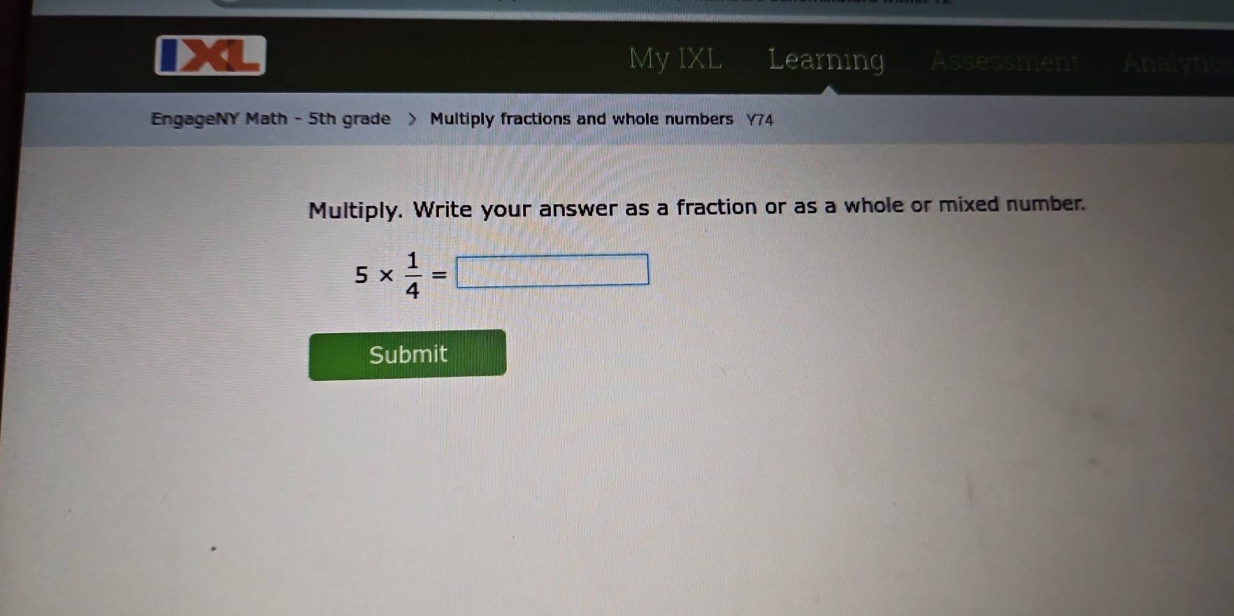 My IXL 
D 《 Learning Assessment Analytic 
EngageNY Math - 5th grade > Multiply fractions and whole numbers Y74 
Multiply. Write your answer as a fraction or as a whole or mixed number.
5*  1/4 =□
Submit