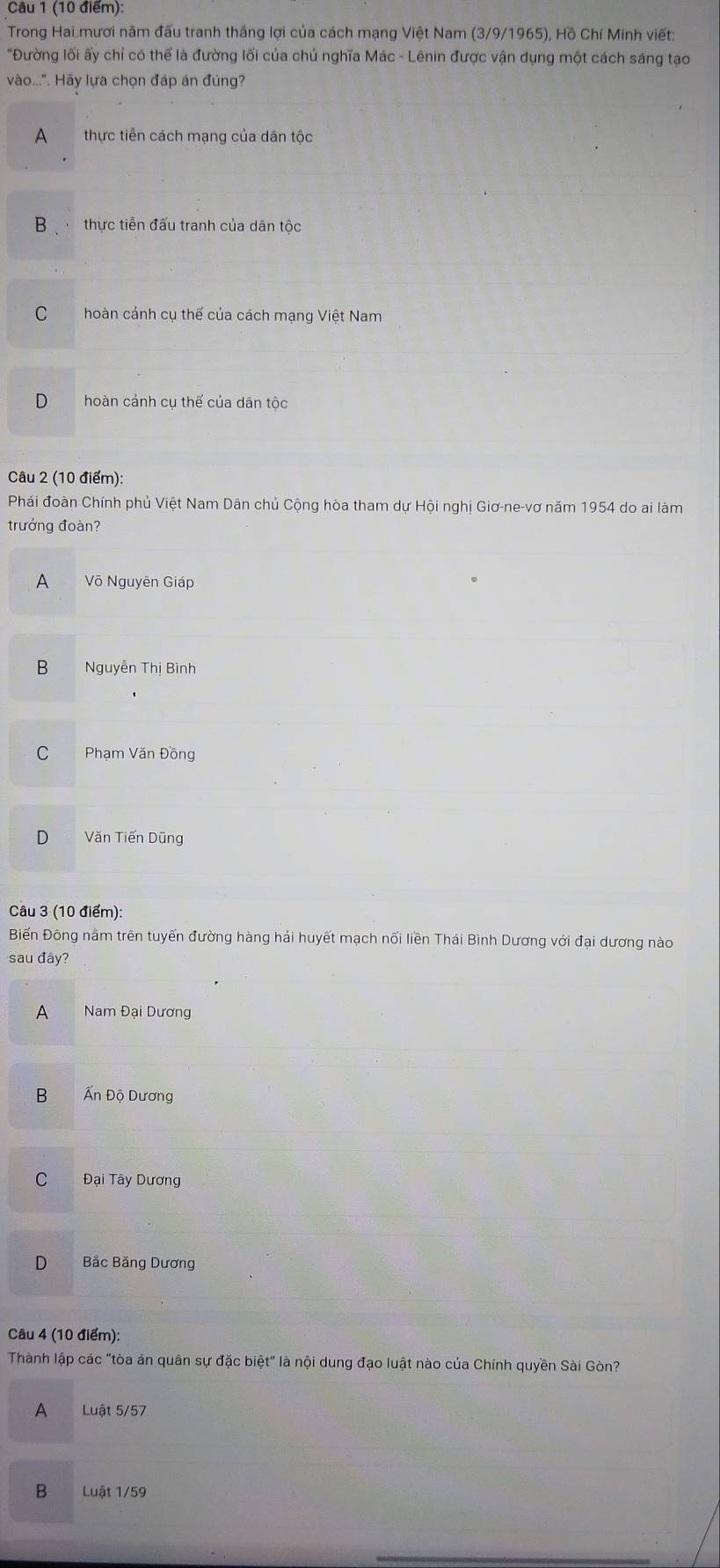 Trong Hai mươi năm đấu tranh thắng lợi của cách mạng Việt Nam (3/9/1965), Hồ Chí Minh viết:
"Đường lối ấy chỉ có thể là đường lối của chủ nghĩa Mác - Lênin được vận dụng một cách sáng tạo
vào...". Hãy lựa chọn đáp án đúng?
A thực tiền cách mạng của dân tộc
B thực tiễn đấu tranh của dân tộc
C hoàn cảnh cụ thế của cách mạng Việt Nam
D hoàn cánh cụ thế của dān tộc
Câu 2 (10 điểm):
Phái đoàn Chính phủ Việt Nam Dân chủ Cộng hòa tham dự Hội nghị Giơ-ne-vơ năm 1954 do ai làm
trưởng đoàn?
A Võ Nguyên Giáp
B Nguyễn Thị Bình
C Phạm Văn Đồng
D Văn Tiến Dũng
Câu 3 (10 điểm):
Biến Đông năm trên tuyến đường hàng hải huyết mạch nối liền Thái Bình Dương với đại dương nào
sau đây?
A Nam Đại Dương
B Ấn Độ Dương
C Đại Tây Dương
D Bắc Băng Dương
Câu 4 (10 điểm):
Thành lập các "tòa án quân sự đặc biệt" là nội dung đạo luật nào của Chính quyền Sài Gòn?
A Luật 5/57
B Luật 1/59