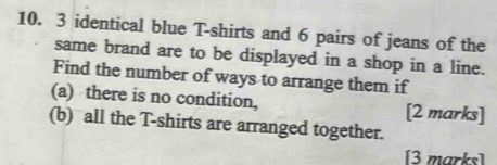 3 identical blue T-shirts and 6 pairs of jeans of the 
same brand are to be displayed in a shop in a line. 
Find the number of ways to arrange them if 
(a) there is no condition, [2 marks] 
(b) all the T-shirts are arranged together. 
[3 marks]