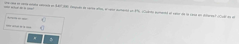 valor actual de la casa? 
Una casa en venta estaba valorada en $407,000. Después de varios años, el valor aumentó un 8%. ¿Cuánto aumentó el valor de la casa en dólares? ¿Cuál es el 
Aumento en valor: 
Valor actual de la casa: 
×