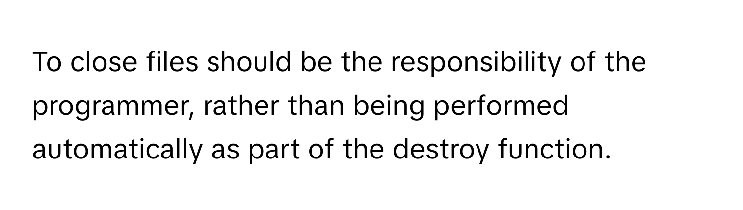 To close files should be the responsibility of the programmer, rather than being performed automatically as part of the destroy function.