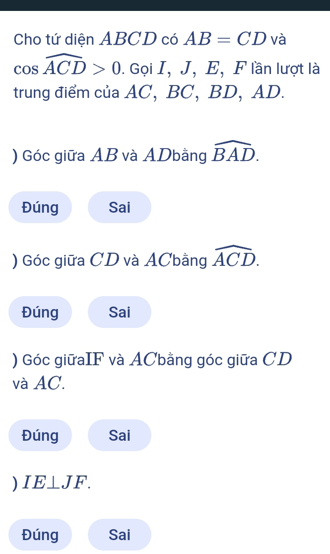 Cho tứ diện ABCD có AB=CD và
cos widehat ACD>0. Gọi I, J, E, F lần lượt là 
trung điểm của AC, BC, BD, AD. 
) Góc giữa AB và ADbằng widehat BAD. 
Đúng Sai 
) Góc giữa CD và ACbằng widehat ACD. 
Đúng Sai 
) Góc giữaIF và ACbằng góc giữa CD
và AC. 
Đúng Sai 
) IE⊥ JF. 
Đúng Sai