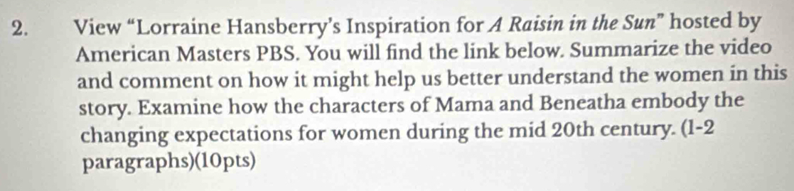 View “Lorraine Hansberry’s Inspiration for A Raisin in the Sun” hosted by 
American Masters PBS. You will find the link below. Summarize the video 
and comment on how it might help us better understand the women in this 
story. Examine how the characters of Mama and Beneatha embody the 
changing expectations for women during the mid 20th century. (1-2 
paragraphs)(10pts)