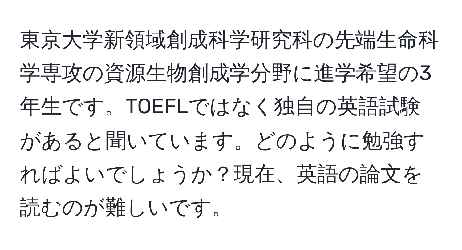 東京大学新領域創成科学研究科の先端生命科学専攻の資源生物創成学分野に進学希望の3年生です。TOEFLではなく独自の英語試験があると聞いています。どのように勉強すればよいでしょうか？現在、英語の論文を読むのが難しいです。