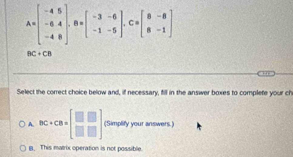 A=beginbmatrix -4&5 -6&4 -4&8endbmatrix , B=beginbmatrix -3&-6 -1&-5endbmatrix , C=beginbmatrix 8&-8 8&-1endbmatrix
BC+CB
Select the correct choice below and, if necessary, fill in the answer boxes to complete your ch
A. BC+CB=beginbmatrix □ &□  □ &□ endbmatrix (Simplify your answers.)
B. This matrix operation is not possible.