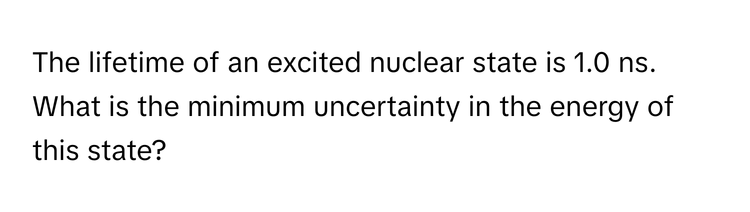 The lifetime of an excited nuclear state is 1.0 ns. What is the minimum uncertainty in the energy of this state?