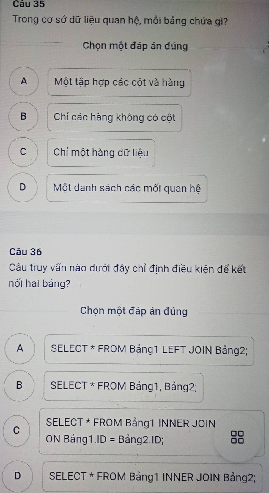 Trong cơ sở dữ liệu quan hệ, mỗi bảng chứa gì?
Chọn một đáp án đúng
A Một tập hợp các cột và hàng
B Chỉ các hàng không có cột
C Chỉ một hàng dữ liệu
D Một danh sách các mối quan hệ
Câu 36
Câu truy vấn nào dưới đây chỉ định điều kiện để kết
nối hai bảng?
Chọn một đáp án đúng
A SELECT * FROM Bảng1 LEFT JOIN Bảng2;
B SELECT * FROM Bảng1, Bảng2;
SELECT * FROM Bảng1 INNER JOIN
C
ON Bảng1.ID = Bảng2.ID;
D SELECT * FROM Bảng1 INNER JOIN Bảng2;