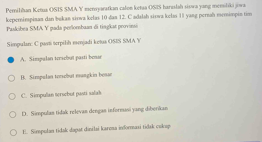 Pemilihan Ketua OSIS SMA Y mensyaratkan calon ketua OSIS haruslah siswa yang memiliki jiwa
kepemimpinan dan bukan siswa kelas 10 dan 12. C adalah siswa kelas 11 yang pernah memimpin tim
Paskibra SMA Y pada perlombaan di tingkat provinsi
Simpulan: C pasti terpilih menjadi ketua OSIS SMA Y
A. Simpulan tersebut pasti benar
B. Simpulan tersebut mungkin benar
C. Simpulan tersebut pasti salah
D. Simpulan tidak relevan dengan informasi yang diberikan
E. Simpulan tidak dapat dinilai karena informasi tidak cukup