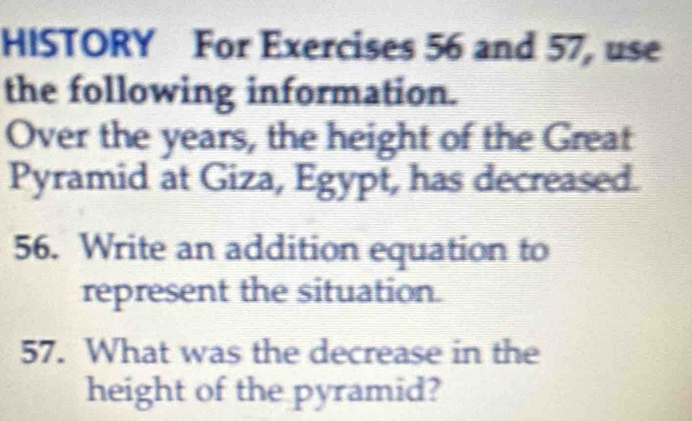 HISTORY For Exercises 56 and 57, use 
the following information. 
Over the years, the height of the Great 
Pyramid at Giza, Egypt, has decreased. 
56. Write an addition equation to 
represent the situation. 
57. What was the decrease in the 
height of the pyramid?