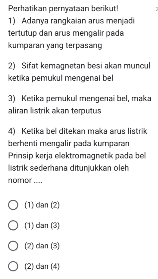 Perhatikan pernyataan berikut! 2
1) Adanya rangkaian arus menjadi
tertutup dan arus mengalir pada
kumparan yang terpasang
2) Sifat kemagnetan besi akan muncul
ketika pemukul mengenai bel
3) Ketika pemukul mengenai bel, maka
aliran listrik akan terputus
4) Ketika bel ditekan maka arus listrik
berhenti mengalir pada kumparan
Prinsip kerja elektromagnetik pada bel
listrik sederhana ditunjukkan oleh
nomor ....
(1) dan (2)
(1) dan (3)
(2) dan (3)
(2) dan (4)