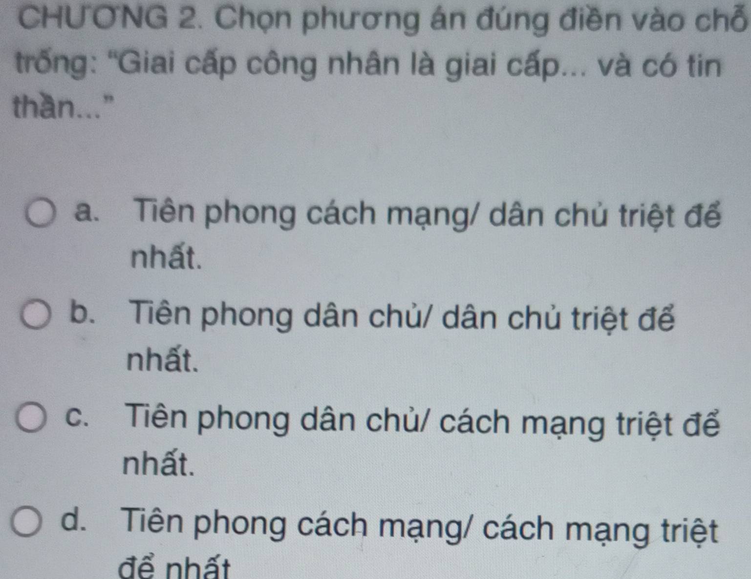 CHƯƠNG 2. Chọn phương án đúng điền vào chỗ
trống: "Giai cấp công nhân là giai cấp... và có tin
than..."
a. Tiên phong cách mạng/ dân chủ triệt để
nhất.
b. Tiên phong dân chủ/ dân chủ triệt để
nhất.
c. Tiên phong dân chủ/ cách mạng triệt để
nhất.
d. Tiên phong cách mạng/ cách mạng triệt
để nhất