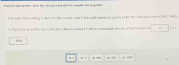 Drag the appropriate values into the space provided to complete the inequality.
The math club is selling T-shirts to raise money. Each T-shirt sold represents a probt of $2. The club has a total of 960 T-shirls.
P(t) is the proft that the math club makes for selling t T-shirts, a reasonable domain of this function is 9
1009
s 2 s 250 2 500 # 1000