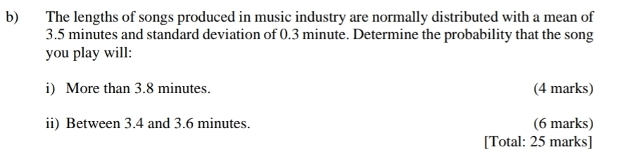 The lengths of songs produced in music industry are normally distributed with a mean of
3.5 minutes and standard deviation of 0.3 minute. Determine the probability that the song 
you play will: 
i) More than 3.8 minutes. (4 marks) 
ii) Between 3.4 and 3.6 minutes. (6 marks) 
[Total: 25 marks]