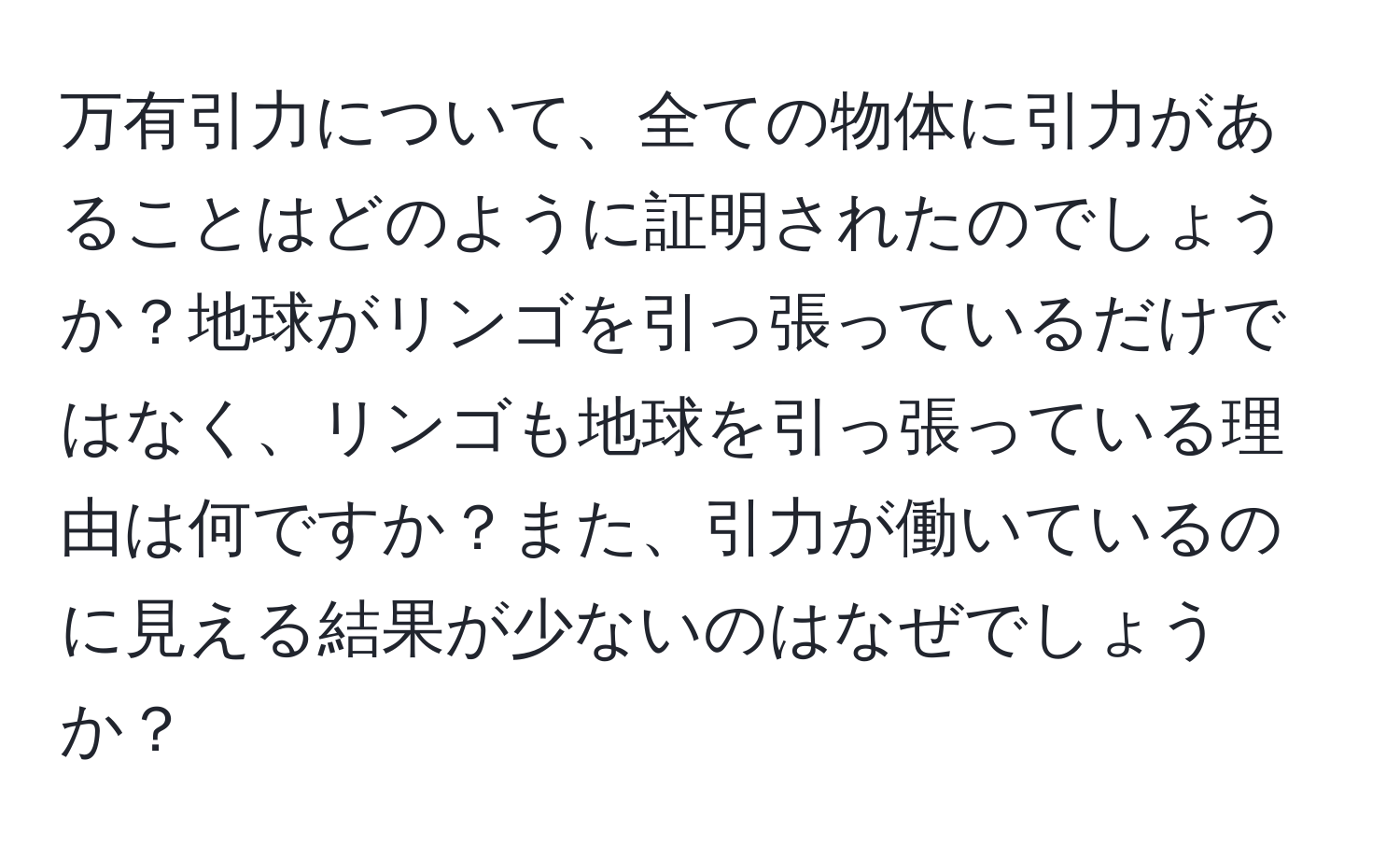 万有引力について、全ての物体に引力があることはどのように証明されたのでしょうか？地球がリンゴを引っ張っているだけではなく、リンゴも地球を引っ張っている理由は何ですか？また、引力が働いているのに見える結果が少ないのはなぜでしょうか？