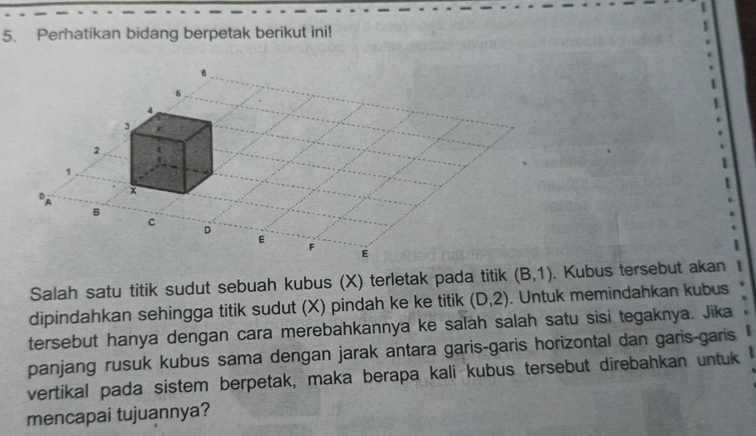 Perhatikan bidang berpetak berikut ini!
5
4
3
2
1
x
op
B
C
D
E
F
E
Salah satu titik sudut sebuah kubus (X) terletak pada titik (B,1). Kubus tersebut akan 
dipindahkan sehingga titik sudut (X) pindah ke ke titik (D,2). Untuk memindahkan kubus 
tersebut hanya dengan cara merebahkannya ke salah salah satu sisi tegaknya. Jika 
panjang rusuk kubus sama dengan jarak antara garis-garis horizontal dan garis-garis 
vertikal pada sistem berpetak, maka berapa kali kubus tersebut direbahkan untuk 
mencapai tujuannya?