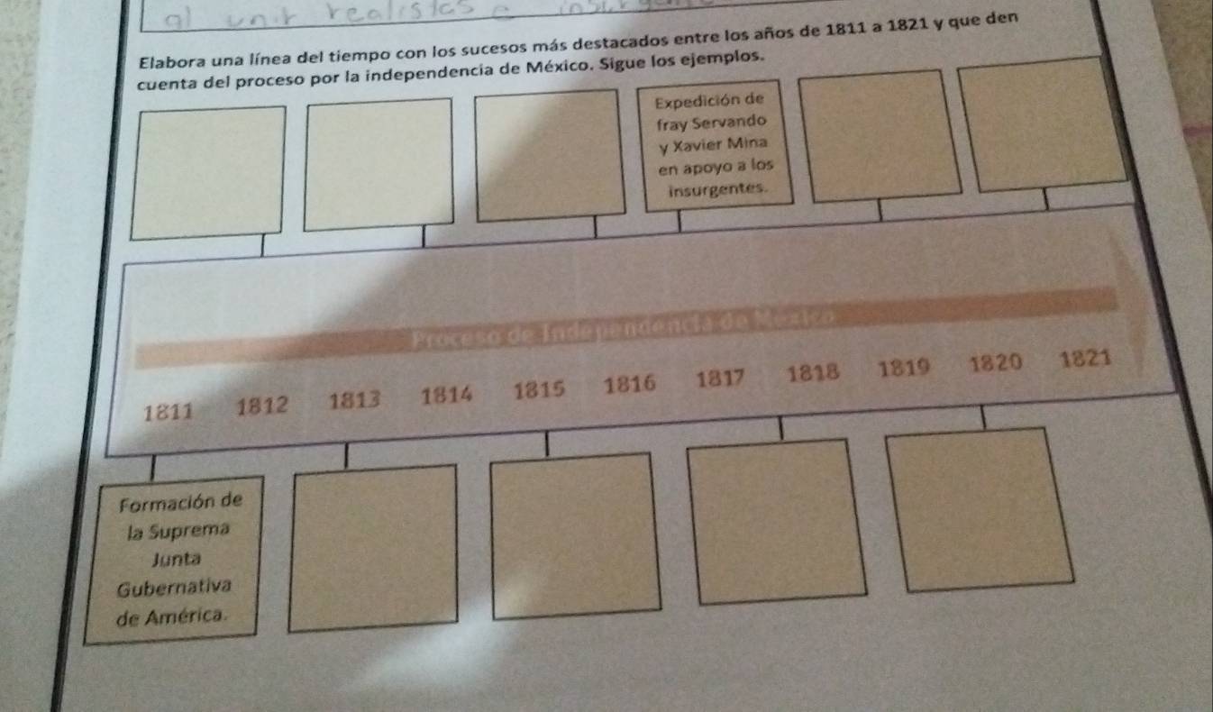 Elabora una línea del tiempo con los sucesos más destacados entre los años de 1811 a 1821 y que den 
cuenta del proceso por la independencia de México. Sigue los ejemplos. 
Expedición de 
fray Servando 
y Xavier Mina 
en apoyo a los 
insurgentes.
1811 1812 1813 1814 1815 1816 1817 1818 1819 1820 1821
Formación de 
la Suprema 
Junta 
Gubernativa 
de América.