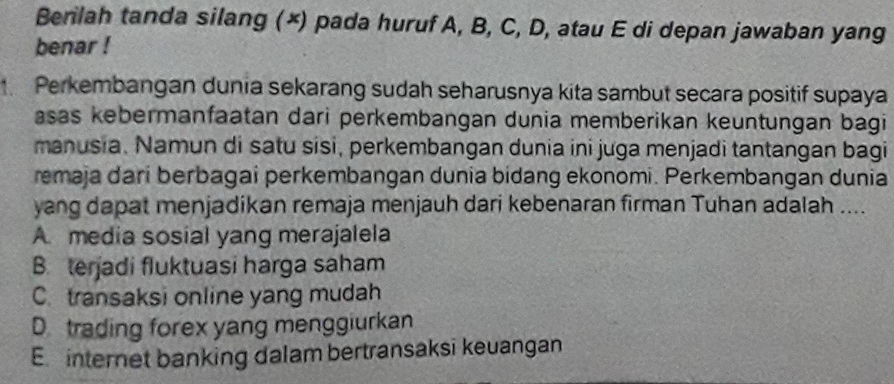 Berilah tanda silang (×) pada huruf A, B, C, D, atau E di depan jawaban yang
benar !
Perkembangan dunia sekarang sudah seharusnya kita sambut secara positif supaya
asas kebermanfaatan dari perkembangan dunia memberikan keuntungan bagi
manusia. Namun di satu sisi, perkembangan dunia ini juga menjadi tantangan bagi
remaja dari berbagai perkembangan dunia bidang ekonomi. Perkembangan dunia
yang dapat menjadikan remaja menjauh dari kebenaran firman Tuhan adalah ....
A media sosial yang merajalela
B. terjadi fluktuasi harga saham
C. transaksi online yang mudah
D trading forex yang menggiurkan
E internet banking dalam bertransaksi keuangan