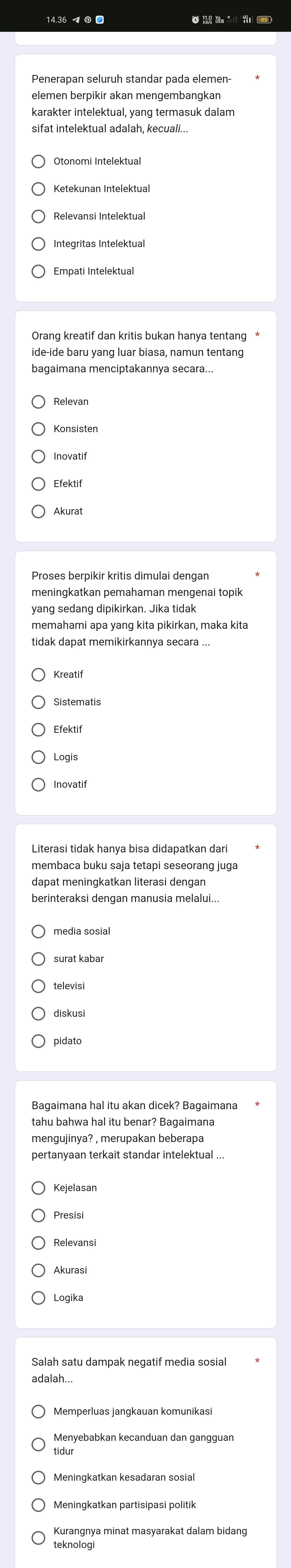 elemen berpikir akan mengembangkan
karakter intelektual, yang termasuk dalam
sifat intelektual adalah, kecuali...
Otonomi Intelektual
Integritas Intelektual
Empati Intelektual
ide-ide baru yang luar biasa, namun tentang
bagaimana menciptakannya secara...
Inovatif
Efektif
Akurat
Proses berpikir kritis dimulai dengan
meningkatkan pemahaman mengenai topik
yang sedang dipikirkan. Jika tidak
memahami apa yang kita pikirkan, maka kita
tidak dapat memikirkannya secara ..
Kreatif
Sistematis
Logis
membaca buku saja tetapi seseorang juga
dapat meningkatkan literasi dengan
berinteraksi dengan manusia melalui...
media sosial
televisi
pidato
Presisi
Akurasi
Logika
Salah satu dampak negatif media sosia
adalah...
Memperluas jangkauan komunikasi
tidur
Kurangnya minat masyarakat dalam bidang