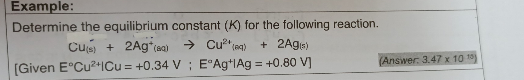 Example: 
Determine the equilibrium constant (K) for the following reaction.
Cu_((s))^++2Ag^+(aq)to Cu^(2+)(aq)+2Ag_(s)
(Answer: 
[Given E°Cu^(2+)|Cu=+0.34V;E°Ag^+|Ag=+0.80V] 3.47* 10^(15))