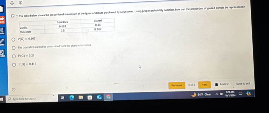 The table below shows the proportional breakdown of the types of donuts purchased by a customer. Using proper probability notation, how can the proportion of glazed donuts be represented?
P(G)=0.167
The proportion cannot be determined from the given information.
3
P(G)=0.25
P(G)=0.417
Previous 2 of 4 Next Review Save & exit
84"F Clear
220 A
Type here to search