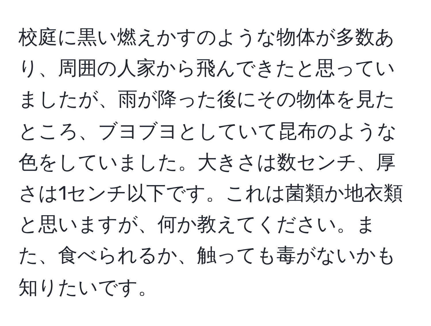 校庭に黒い燃えかすのような物体が多数あり、周囲の人家から飛んできたと思っていましたが、雨が降った後にその物体を見たところ、ブヨブヨとしていて昆布のような色をしていました。大きさは数センチ、厚さは1センチ以下です。これは菌類か地衣類と思いますが、何か教えてください。また、食べられるか、触っても毒がないかも知りたいです。