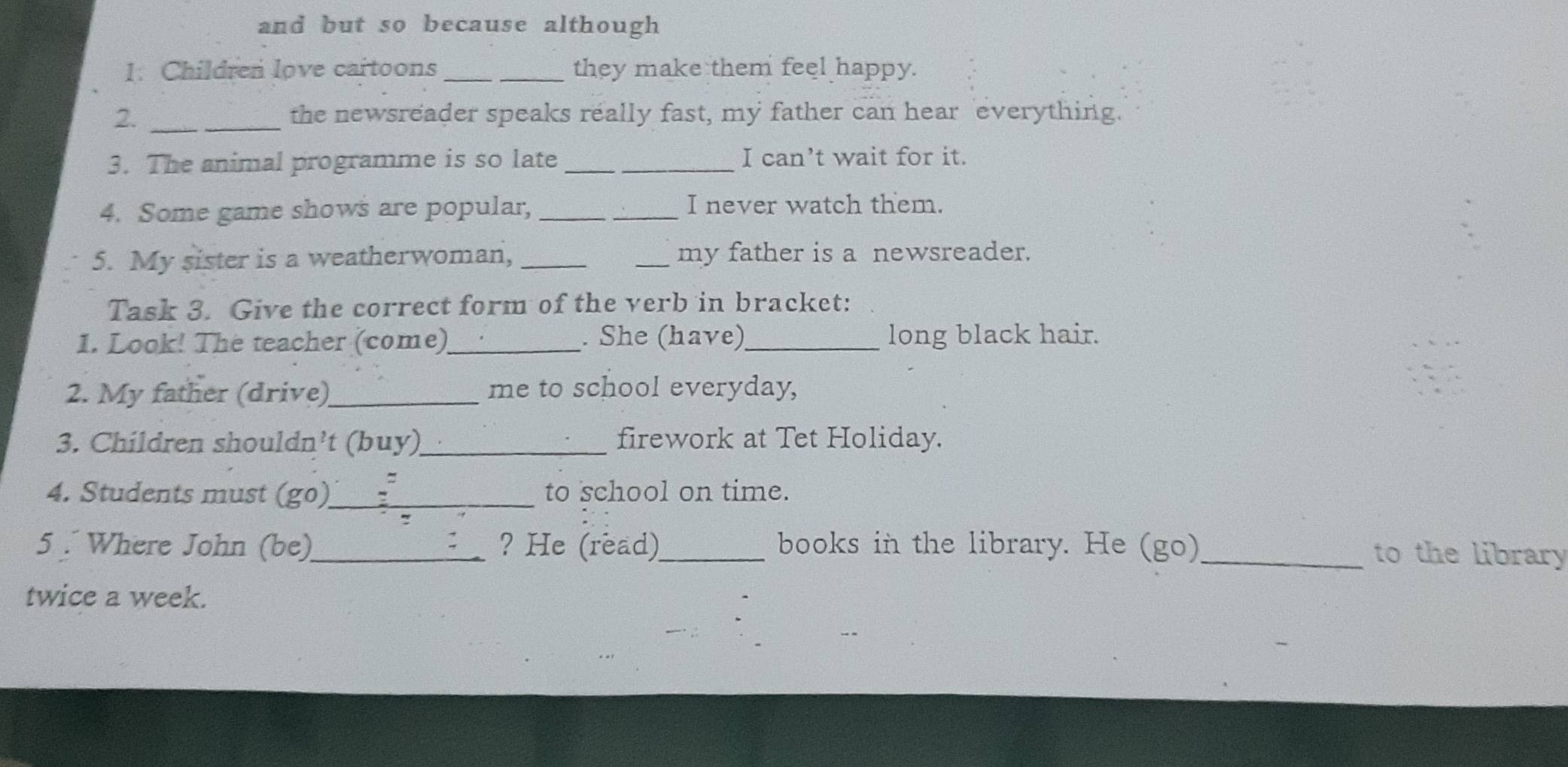 and but so because although 
1. Children love cartoons _they make them feel happy. 
2. _the newsreader speaks really fast, my father can hear everything. 
3. The animal programme is so late _I can’t wait for it. 
4. Some game shows are popular, __I never watch them. 
5. My sister is a weatherwoman, __my father is a newsreader. 
Task 3. Give the correct form of the verb in bracket: 
1. Look! The teacher (come)_ . She (have)_ long black hair. 
2. My father (drive)_ me to school everyday, 
3. Children shouldn’t (buy)_ firework at Tet Holiday. 
4. Students must (go)_ to school on time. 
5 . Where John (be)_ ? He (read)_ books in the library. He (go) _to the library 
twice a week.