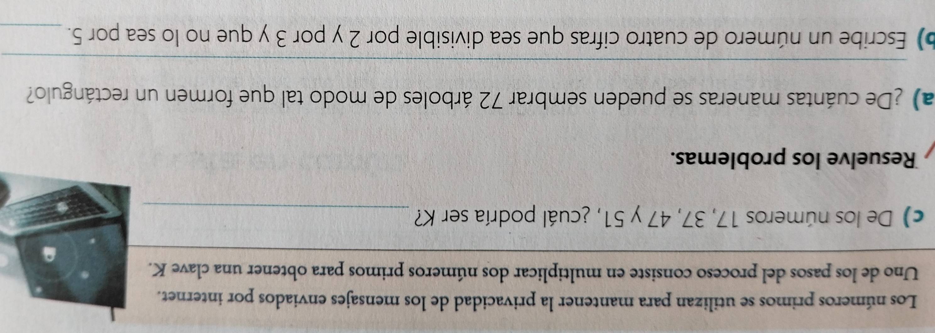 Los números primos se utilizan para mantener la privacidad de los mensajes enviados por internet. 
Uno de los pasos del proceso consiste en multiplicar dos números primos para obtener una clave K. 
_ 
c) De los números 17, 37, 47 y 51, ¿cuál podría ser K?_ 
Resuelve los problemas. 
a) ¿De cuántas maneras se pueden sembrar 72 árboles de modo tal que formen un rectángulo? 
_ 
b) Escribe un número de cuatro cifras que sea divisible por 2 y por 3 y que no lo sea por 5._
