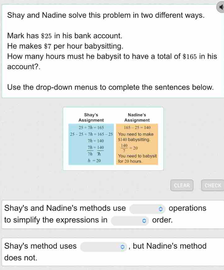 Shay and Nadine solve this problem in two different ways.
Mark has $25 in his bank account.
He makes $7 per hour babysitting.
How many hours must he babysit to have a total of $165 in his
account?.
Use the drop-down menus to complete the sentences below.
CLEAR CHECK
Shay's and Nadine's methods use operations
to simplify the expressions in order.
Shay's method uses , but Nadine's method
does not.