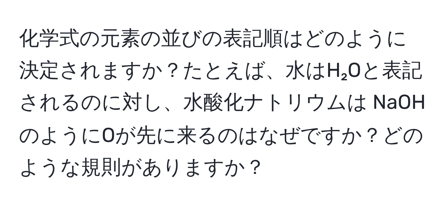 化学式の元素の並びの表記順はどのように決定されますか？たとえば、水はH₂Oと表記されるのに対し、水酸化ナトリウムは NaOHのようにOが先に来るのはなぜですか？どのような規則がありますか？