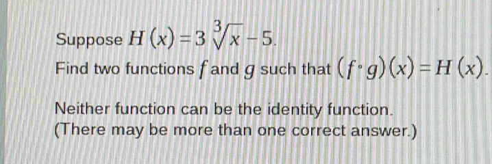 Suppose H(x)=3sqrt[3](x)-5. 
Find two functions f and g such that (fcirc g)(x)=H(x). 
Neither function can be the identity function. 
(There may be more than one correct answer.)