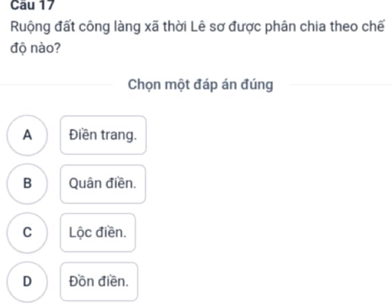 Ruộng đất công làng xã thời Lê sơ được phân chia theo chế
độ nào?
Chọn một đáp án đúng
A Điền trang.
B Quân điền.
C Lộc điền.
D Đồn điền.