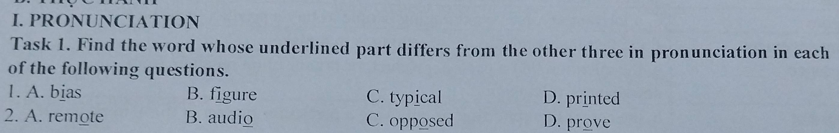 PRONUNCIATION
Task 1. Find the word whose underlined part differs from the other three in pronunciation in each
of the following questions.
1. A. bias B. figure C. typical D. printed
2. A. remote B. audio C. opposed D. prove