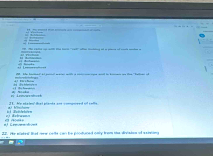 a/ Viton E te anakel that inisade ann compmee of corte
=3 Belma== Buttaat
*) Leucpelcaã
18. He came up with the term ''cal after tookiing at a plece of cork unles a
microecipe
bj Schlehten a) Virchoa
E) Bchwann
) Mouhe
*) Lésuaentuet
20. He looked at pond water with a moroacope andl is known as the 'father of
microbiology
a) Virchow
b) Schleiden
e) Schwann
d Hooks
e) Leeuwenhock
21. He stated that plants are composed of cells.
a) Virchow
b) Schleiden
c) Schwann
d) Hooke
è). Leeuwenhoek
22. He stated that new cells can be produced only from the division of existing
a