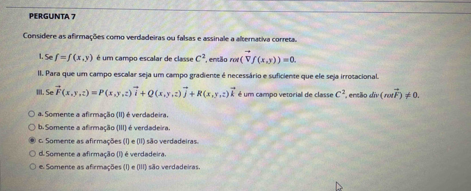 PERGUNTA 7
Considere as afirmações como verdadeiras ou falsas e assinale a alternativa correta.
I. Se f=f(x,y) é um campo escalar de classe C^2 , então rot(vector Vf(x,y))=0. 
II. Para que um campo escalar seja um campo gradiente é necessário e suficiente que ele seja irrotacional.
III. Se vector F(x,y,z)=P(x,y,z)vector i+Q(x,y,z)vector j+R(x,y,z)vector k é um campo vetorial de classe C^2 , então div(rotvector F)!= 0.
a. Somente a afirmação (II) é verdadeira.
b. Somente a afirmação (III) é verdadeira.
c. Somente as afirmações (I) e (II) são verdadeiras.
d. Somente a afirmação (I) é verdadeira.
e. Somente as afirmações (I) e (III) são verdadeiras.