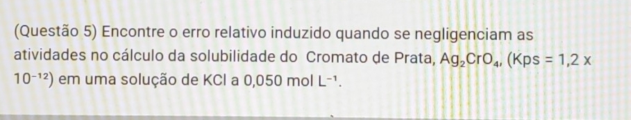 (Questão 5) Encontre o erro relativo induzido quando se negligenciam as 
atividades no cálculo da solubilidade do Cromato de Prata, Ag_2CrO_4, (Kps=1,2x
10^(-12)) em uma solução de KCI a 0,050molL^(-1).