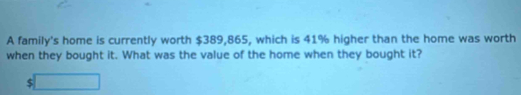 A family's home is currently worth $389,865, which is 41% higher than the home was worth 
when they bought it. What was the value of the home when they bought it?
$□