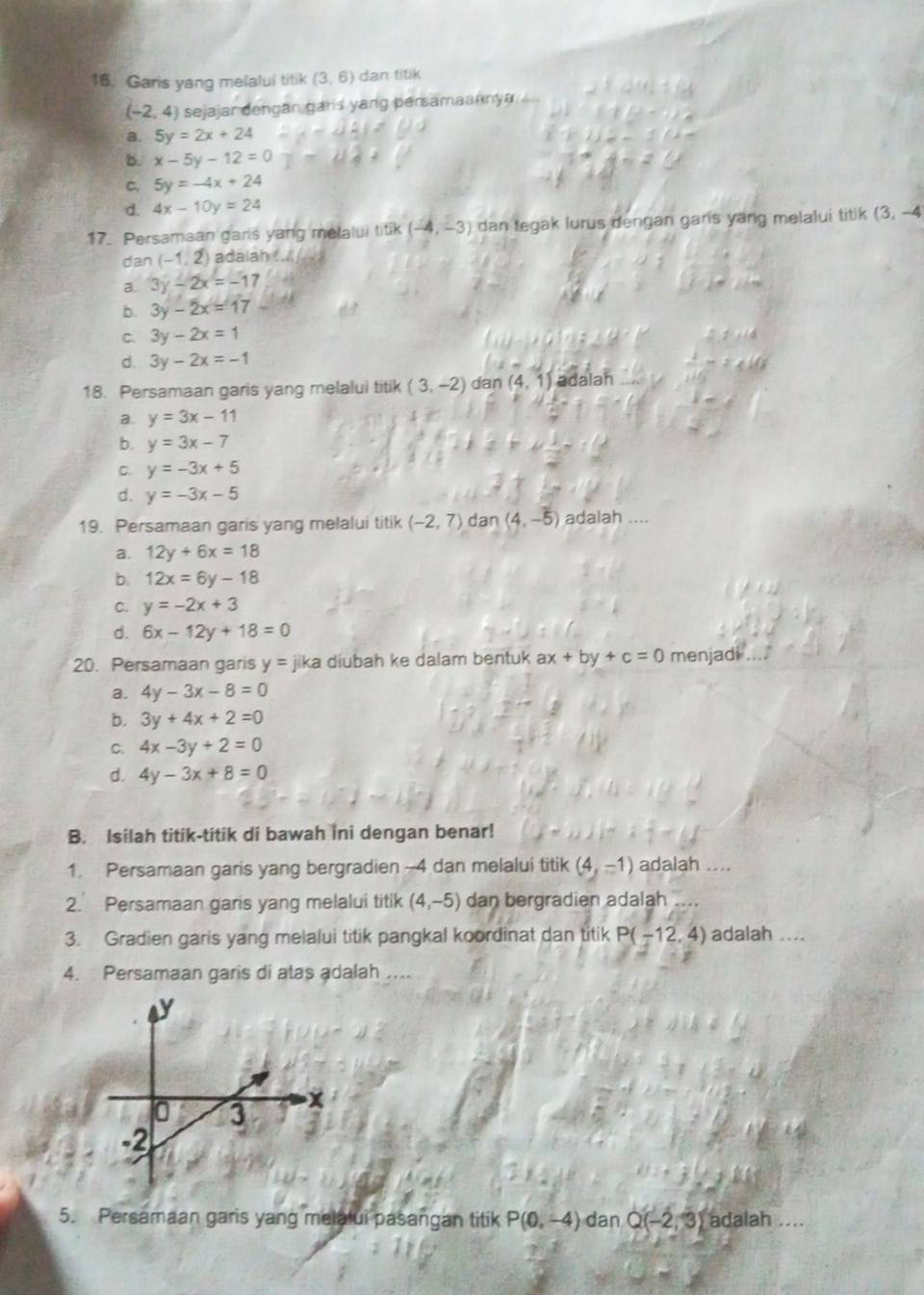 Garis yang melalui titik (3,6) dan titik
(-2,4) sejajar dengan garis yang persamaannya ..
a. 5y=2x+24
b. x-5y-12=0
C. 5y=-4x+24
d. 4x-10y=24
17. Persamaan garis yang melalui ! Tik(-4,-3) dan tegak lurus dengan garis yang melalui titik (3,-4
dan (-1,2) adalah .. .
a 3y-2x=-17
b. 3y-2x=17
C. 3y-2x=1
d. 3y-2x=-1
18. Persamaan garis yang melalui titik (3,-2) dan (4,1) adalah
a. y=3x-11
b. y=3x-7
C. y=-3x+5
d. y=-3x-5
19. Persamaan garis yang melalui titik (-2,7) dan (4,-5) adalah ....
a. 12y+6x=18
b. 12x=6y-18
C. y=-2x+3
d. 6x-12y+18=0
20. Persamaan garis y= jika diubah ke dalam bentuk ax+by+c=0 menjadi .
a. 4y-3x-8=0
b. 3y+4x+2=0
C. 4x-3y+2=0
d. 4y-3x+8=0
B. Isilah titik-titik di bawah ini dengan benar!
1. Persamaan garis yang bergradien-4 dan melalui titik (4,-1) adalah ....
2. Persamaan garis yang melalui titik (4,-5) dan bergradien adalah
3. Gradien garis yang melalui titik pangkal koordinat dan titik P(-12,4) adalah ....
4. Persamaan garis di atas adalah ....
5. Persamaan garis yang melalui pasangan titik P(0,-4) dan Q(-2,3) adalah ....