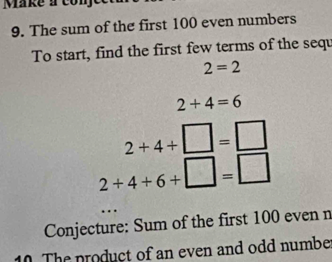 Make a conje 
9. The sum of the first 100 even numbers 
To start, find the first few terms of the sequ
2=2
2+4=6
2+4+□ =□
2+4+6+□ =□
Conjecture: Sum of the first 100 even n 
10. The product of an even and odd numbe: