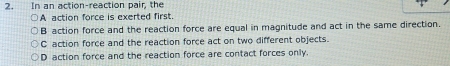 In an action-reaction pair, the
A action force is exerted first.
B action force and the reaction force are equal in magnitude and act in the same direction.
C action force and the reaction force act on two different objects.
D action force and the reaction force are contact forces only.