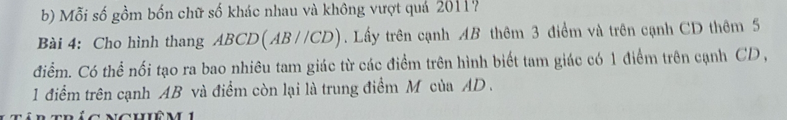 Mỗi số gồm bốn chữ số khác nhau và không vượt quá 20117
Bài 4: Cho hình thang ABCD (AB //CD) . Lấy trên cạnh AB thêm 3 điểm và trên cạnh CD thêm 5
điểm. Có thể nối tạo ra bao nhiêu tam giác từ các điểm trên hình biết tam giác có 1 điểm trên cạnh CD , 
1 điểm trên cạnh AB và điểm còn lại là trung điểm M của AD.