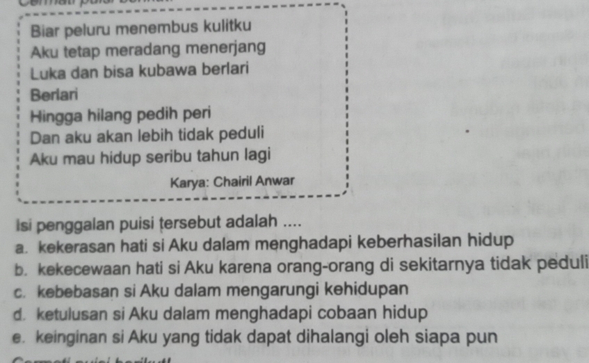 Biar peluru menembus kulitku
Aku tetap meradang menerjang
Luka dan bisa kubawa berlari
Berlari
Hingga hilang pedih peri
Dan aku akan lebih tidak peduli
Aku mau hidup seribu tahun lagi
Karya: Chairil Anwar
Isi penggalan puisi tersebut adalah ....
a. kekerasan hati si Aku dalam menghadapi keberhasilan hidup
b. kekecewaan hati si Aku karena orang-orang di sekitarnya tidak peduli
c. kebebasan si Aku dalam mengarungi kehidupan
d. ketulusan si Aku dalam menghadapi cobaan hidup
e. keinginan si Aku yang tidak dapat dihalangi oleh siapa pun